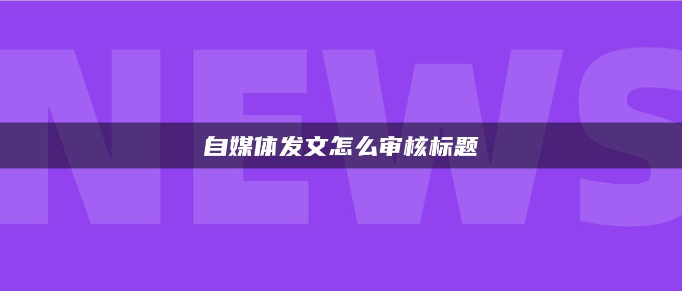 自媒體發(fā)文怎么審核標(biāo)題