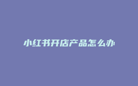 小紅書(shū)開(kāi)店產(chǎn)品怎么辦營(yíng)業(yè)執(zhí)照