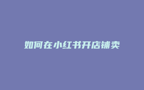 如何在小紅書(shū)開(kāi)店鋪賣壁紙